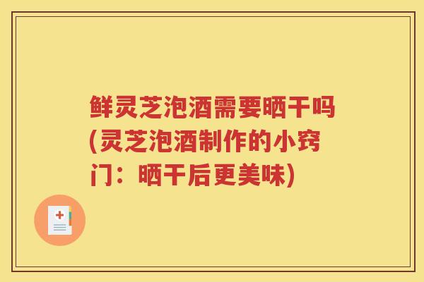 鲜灵芝泡酒需要晒干吗(灵芝泡酒制作的小窍门：晒干后更美味)