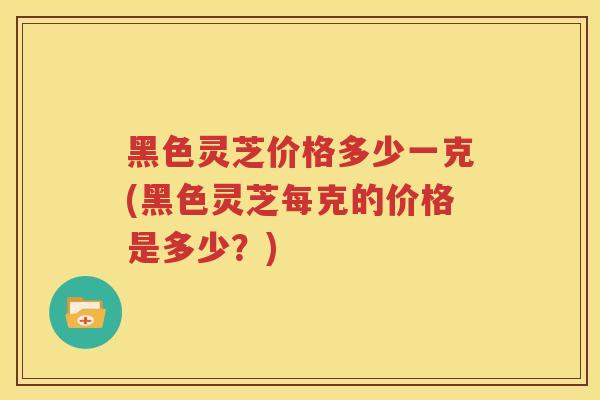 黑色灵芝价格多少一克(黑色灵芝每克的价格是多少？)