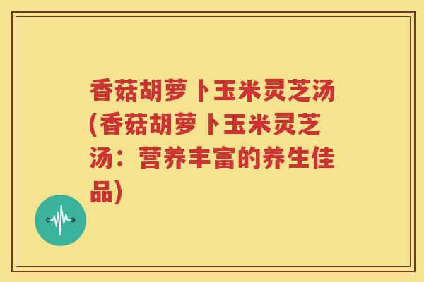 香菇胡萝卜玉米灵芝汤(香菇胡萝卜玉米灵芝汤：营养丰富的养生佳品)