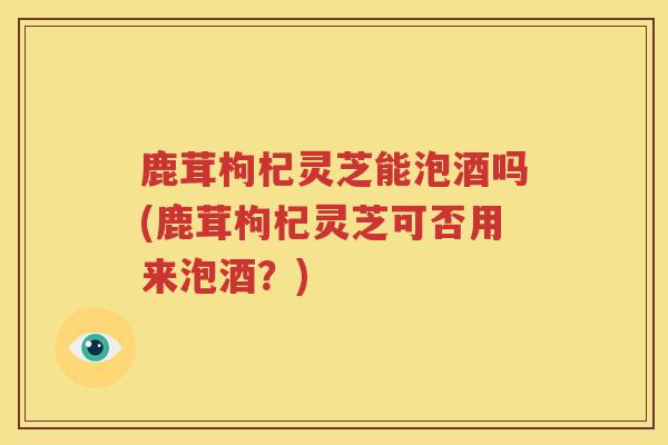 鹿茸枸杞灵芝能泡酒吗(鹿茸枸杞灵芝可否用来泡酒？)