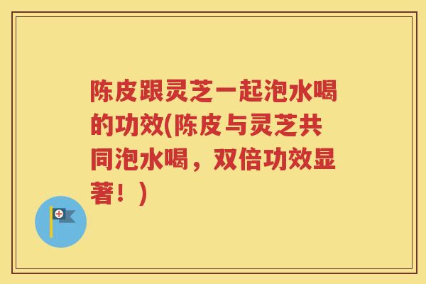 陈皮跟灵芝一起泡水喝的功效(陈皮与灵芝共同泡水喝，双倍功效显著！)