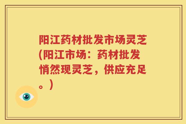 阳江药材批发市场灵芝(阳江市场：药材批发悄然现灵芝，供应充足。)