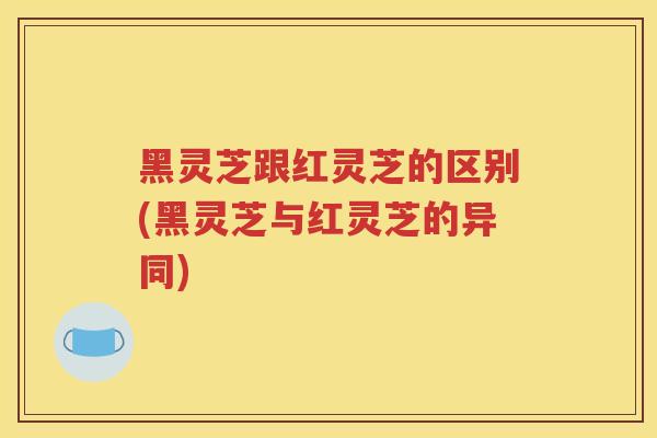 黑灵芝跟红灵芝的区别(黑灵芝与红灵芝的异同)