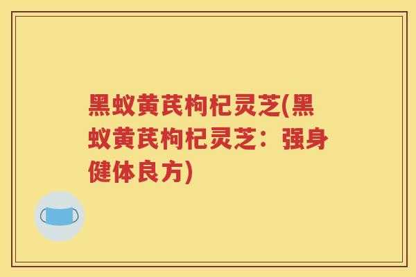 黑蚁黄芪枸杞灵芝(黑蚁黄芪枸杞灵芝：强身健体良方)