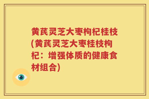 黄芪灵芝大枣枸杞桂枝(黄芪灵芝大枣桂枝枸杞：增强体质的健康食材组合)