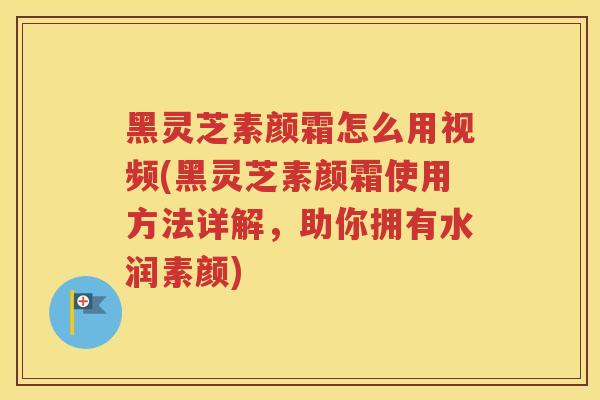 黑灵芝素颜霜怎么用视频(黑灵芝素颜霜使用方法详解，助你拥有水润素颜)