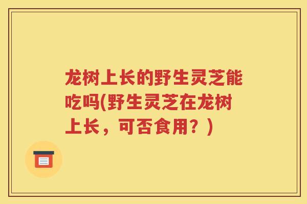龙树上长的野生灵芝能吃吗(野生灵芝在龙树上长，可否食用？)