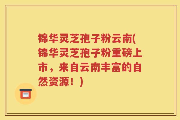锦华灵芝孢子粉云南(锦华灵芝孢子粉重磅上市，来自云南丰富的自然资源！)