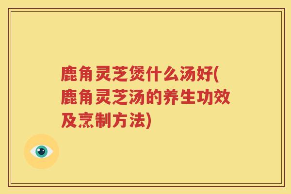 鹿角灵芝煲什么汤好(鹿角灵芝汤的养生功效及烹制方法)