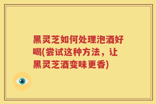 黑灵芝如何处理泡酒好喝(尝试这种方法，让黑灵芝酒变味更香)