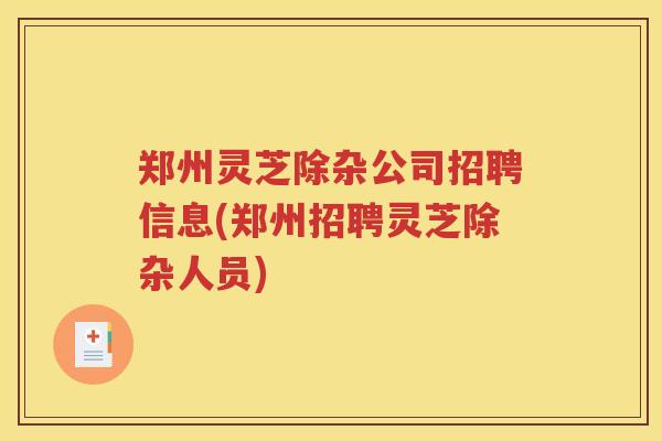 郑州灵芝除杂公司招聘信息(郑州招聘灵芝除杂人员)