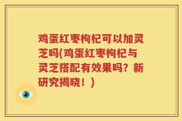 鸡蛋红枣枸杞可以加灵芝吗(鸡蛋红枣枸杞与灵芝搭配有效果吗？新研究揭晓！)
