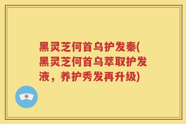黑灵芝何首乌护发秦(黑灵芝何首乌萃取护发液，养护秀发再升级)