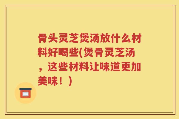 骨头灵芝煲汤放什么材料好喝些(煲骨灵芝汤，这些材料让味道更加美味！)
