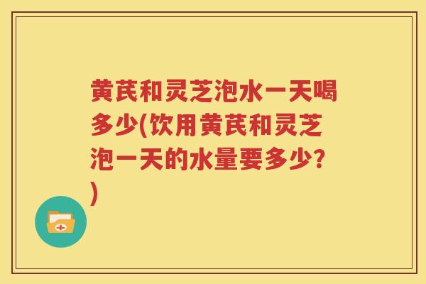 黄芪和灵芝泡水一天喝多少(饮用黄芪和灵芝泡一天的水量要多少？)