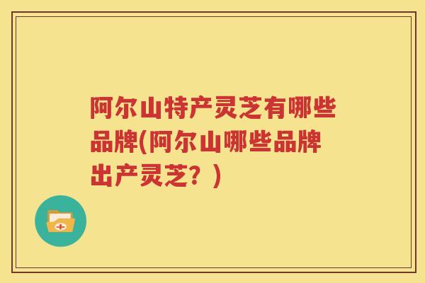 阿尔山特产灵芝有哪些品牌(阿尔山哪些品牌出产灵芝？)