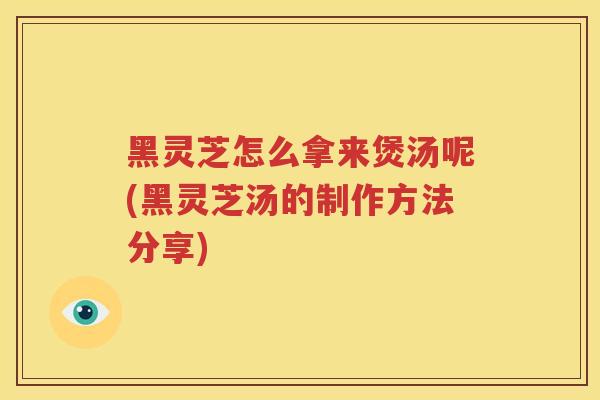黑灵芝怎么拿来煲汤呢(黑灵芝汤的制作方法分享)