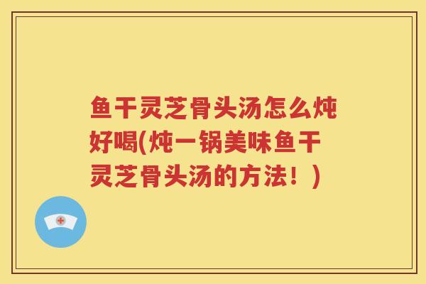 鱼干灵芝骨头汤怎么炖好喝(炖一锅美味鱼干灵芝骨头汤的方法！)