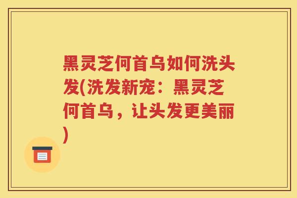 黑灵芝何首乌如何洗头发(洗发新宠：黑灵芝何首乌，让头发更美丽)