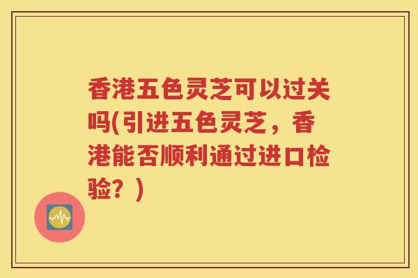 香港五色灵芝可以过关吗(引进五色灵芝，香港能否顺利通过进口检验？)