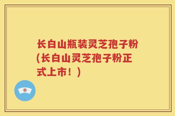 长白山瓶装灵芝孢子粉(长白山灵芝孢子粉正式上市！)