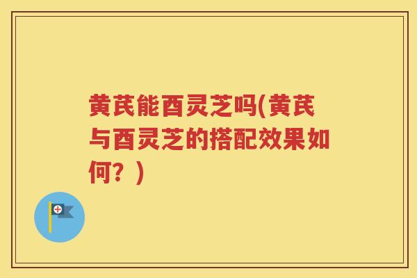 黄芪能酉灵芝吗(黄芪与酉灵芝的搭配效果如何？)