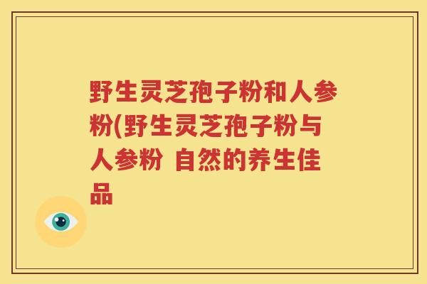 野生灵芝孢子粉和人参粉(野生灵芝孢子粉与人参粉 自然的养生佳品
