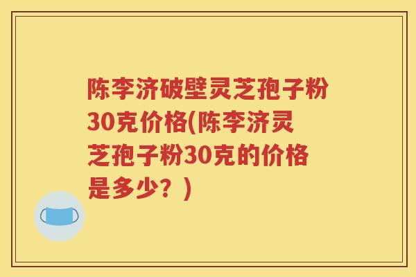 陈李济破壁灵芝孢子粉30克价格(陈李济灵芝孢子粉30克的价格是多少？)