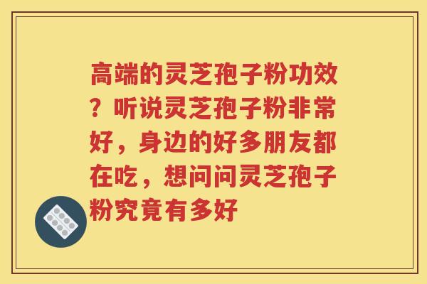 高端的灵芝孢子粉功效？听说灵芝孢子粉非常好，身边的好多朋友都在吃，想问问灵芝孢子粉究竟有多好