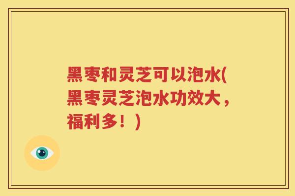 黑枣和灵芝可以泡水(黑枣灵芝泡水功效大，福利多！)