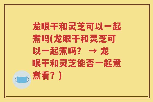 龙眼干和灵芝可以一起煮吗(龙眼干和灵芝可以一起煮吗？ → 龙眼干和灵芝能否一起煮煮看？)