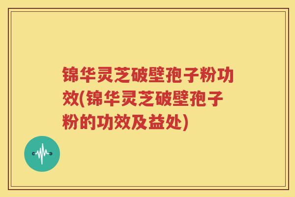 锦华灵芝破壁孢子粉功效(锦华灵芝破壁孢子粉的功效及益处)