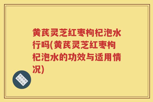 黄芪灵芝红枣枸杞泡水行吗(黄芪灵芝红枣枸杞泡水的功效与适用情况)