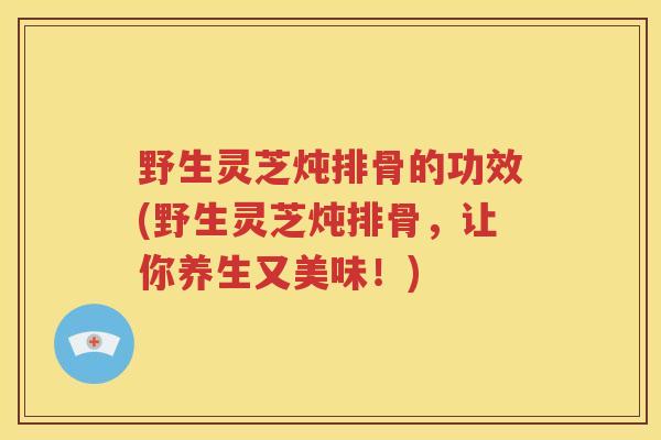 野生灵芝炖排骨的功效(野生灵芝炖排骨，让你养生又美味！)
