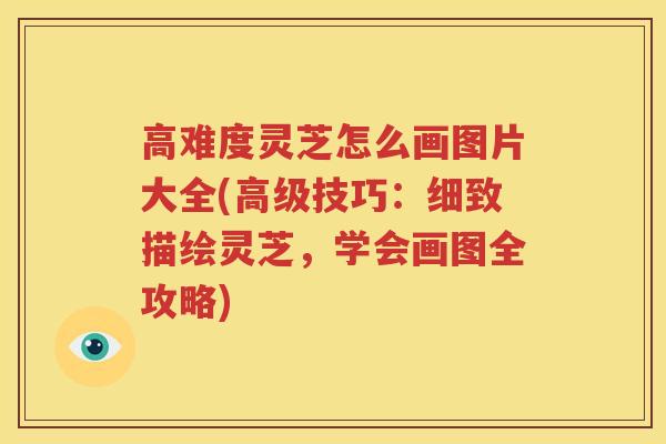 高难度灵芝怎么画图片大全(高级技巧：细致描绘灵芝，学会画图全攻略)