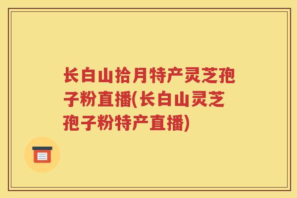 长白山拾月特产灵芝孢子粉直播(长白山灵芝孢子粉特产直播)