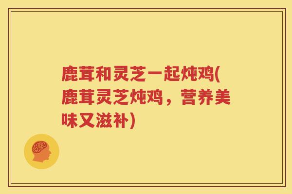 鹿茸和灵芝一起炖鸡(鹿茸灵芝炖鸡，营养美味又滋补)