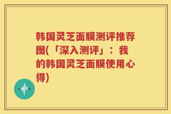 韩国灵芝面膜测评推荐图(「深入测评」：我的韩国灵芝面膜使用心得)