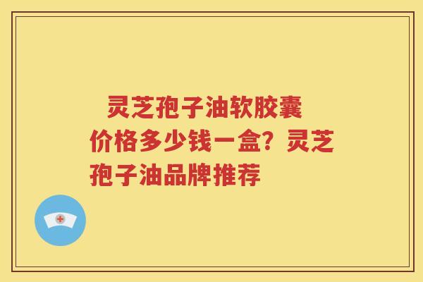   灵芝孢子油软胶囊价格多少钱一盒？灵芝孢子油品牌推荐