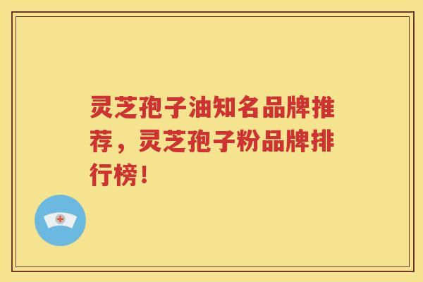 灵芝孢子油知名品牌推荐，灵芝孢子粉品牌排行榜！