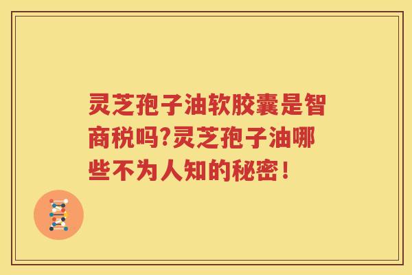 灵芝孢子油软胶囊是智商税吗?灵芝孢子油哪些不为人知的秘密！