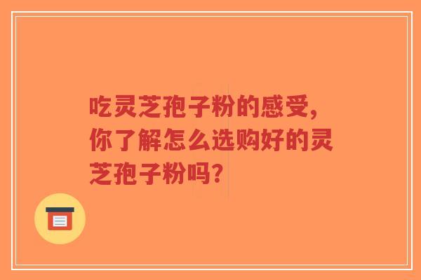 吃灵芝孢子粉的感受,你了解怎么选购好的灵芝孢子粉吗？