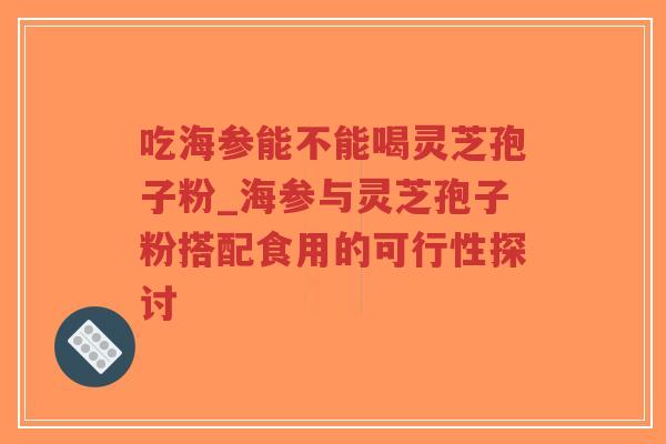吃海参能不能喝灵芝孢子粉_海参与灵芝孢子粉搭配食用的可行性探讨