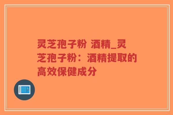 灵芝孢子粉 酒精_灵芝孢子粉：酒精提取的高效保健成分