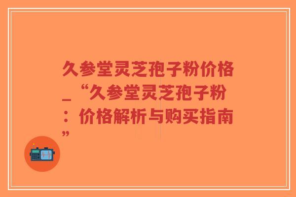 久参堂灵芝孢子粉价格_“久参堂灵芝孢子粉：价格解析与购买指南”