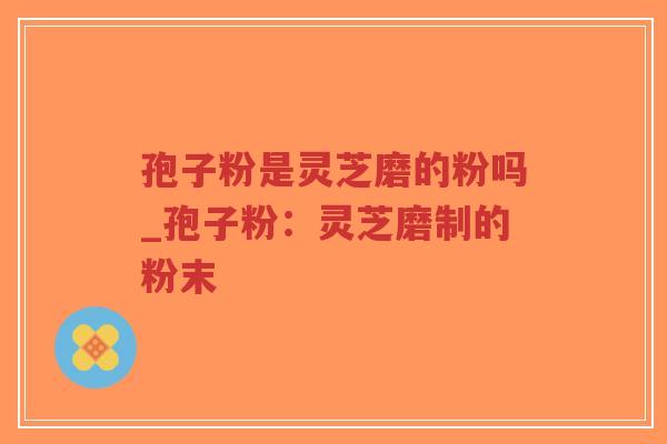 孢子粉是灵芝磨的粉吗_孢子粉：灵芝磨制的粉末