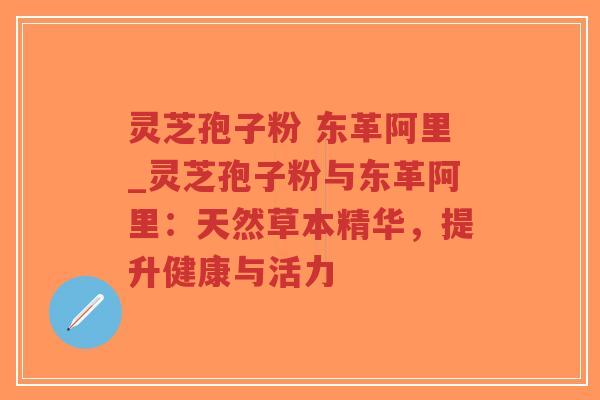 灵芝孢子粉 东革阿里_灵芝孢子粉与东革阿里：天然草本精华，提升健康与活力