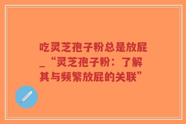 吃灵芝孢子粉总是放屁_“灵芝孢子粉：了解其与频繁放屁的关联”