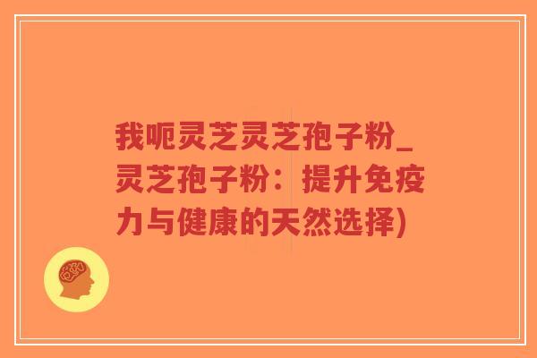 我呃灵芝灵芝孢子粉_灵芝孢子粉：提升免疫力与健康的天然选择)