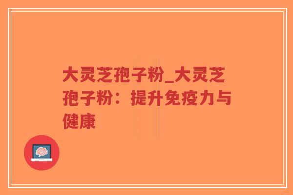 大灵芝孢子粉_大灵芝孢子粉：提升免疫力与健康
